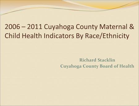 2006 – 2011 Cuyahoga County Maternal & Child Health Indicators By Race/Ethnicity Richard Stacklin Cuyahoga County Board of Health.