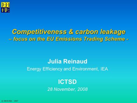 © OECD/IEA - 2007 Competitiveness & carbon leakage – focus on the EU Emissions Trading Scheme - Julia Reinaud Energy Efficiency and Environment, IEA ICTSD.