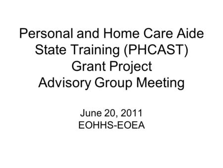 Personal and Home Care Aide State Training (PHCAST) Grant Project Advisory Group Meeting June 20, 2011 EOHHS-EOEA.