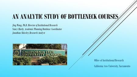 AN ANALYTIC STUDY OF BOTTLENECK COURSES Office of Institutional Research California State University, Sacramento Jing Wang, Ph.D. Director of Institutional.