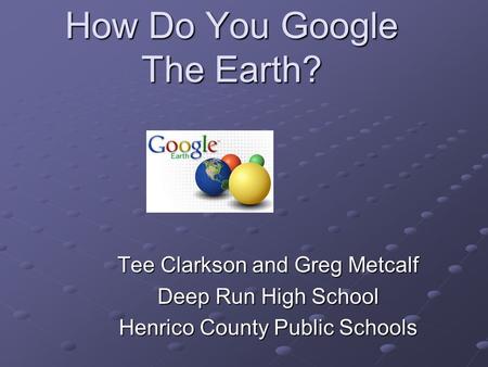 How Do You Google The Earth? Tee Clarkson and Greg Metcalf Deep Run High School Henrico County Public Schools.