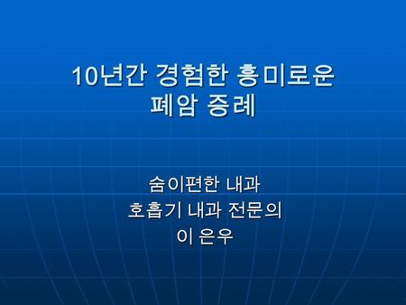 10년간 경험한 흥미로운 폐암 증례 숨이편한 내과 호흡기 내과 전문의 이 은우.