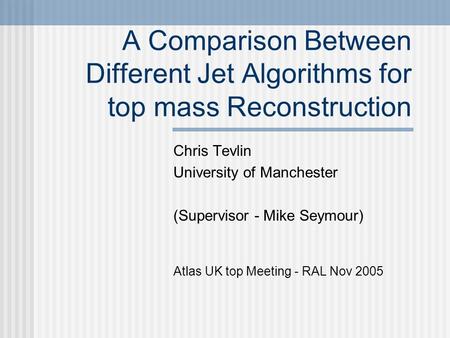 A Comparison Between Different Jet Algorithms for top mass Reconstruction Chris Tevlin University of Manchester (Supervisor - Mike Seymour) Atlas UK top.