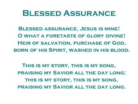 Blessed Assurance Blessed assurance, Jesus is mine! O what a foretaste of glory divine! Heir of salvation, purchase of God, born of his Spirit, washed.