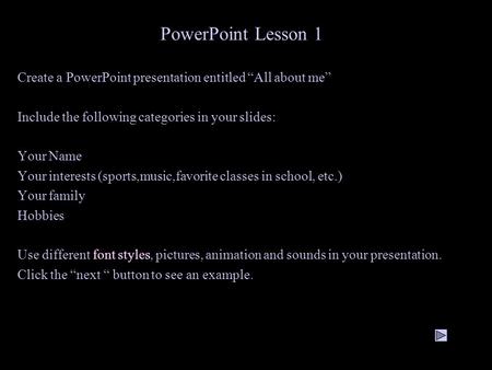 PowerPoint Lesson 1 Create a PowerPoint presentation entitled “All about me” Include the following categories in your slides: Your Name Your interests.