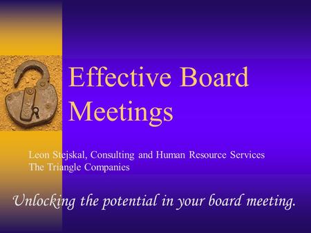 Effective Board Meetings Unlocking the potential in your board meeting. Leon Stejskal, Consulting and Human Resource Services The Triangle Companies.