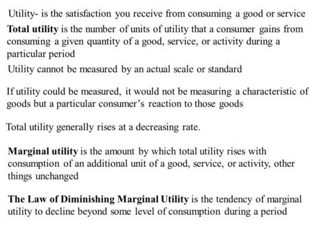 Utility- is the satisfaction you receive from consuming a good or service Total utility is the number of units of utility that a consumer gains from consuming.