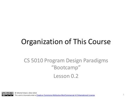 Organization of This Course CS 5010 Program Design Paradigms “Bootcamp” Lesson 0.2 © Mitchell Wand, 2012-2014 This work is licensed under a Creative Commons.