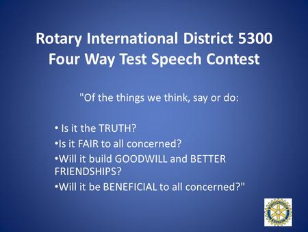 Rotary International District 5300 Four Way Test Speech Contest Of the things we think, say or do: Is it the TRUTH? Is it FAIR to all concerned? Will.