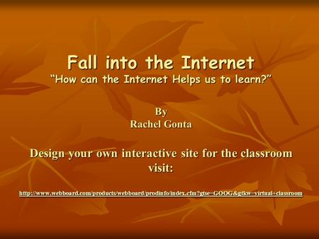 Fall into the Internet “How can the Internet Helps us to learn?” By Rachel Gonta Design your own interactive site for the classroom visit: