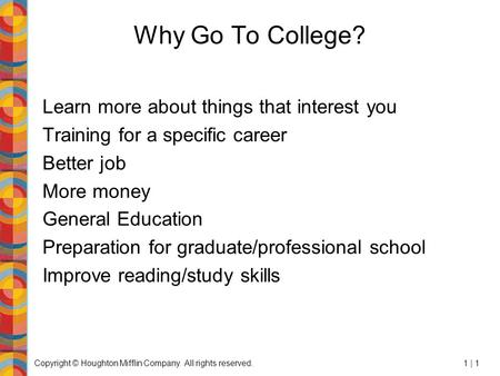 Copyright © Houghton Mifflin Company. All rights reserved.1 | 1 Why Go To College? Learn more about things that interest you Training for a specific career.