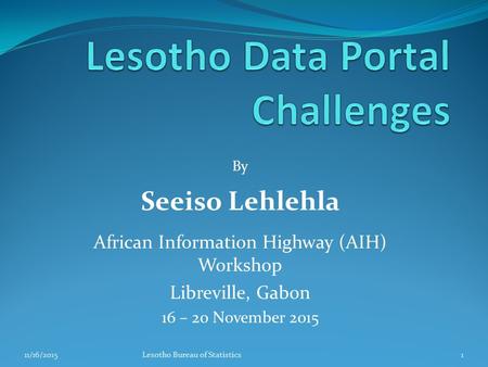 By Seeiso Lehlehla African Information Highway (AIH) Workshop Libreville, Gabon 16 – 20 November 2015 11/16/20151Lesotho Bureau of Statistics.