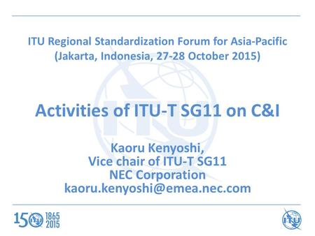 ITU Regional Standardization Forum for Asia-Pacific (Jakarta, Indonesia, 27-28 October 2015) Activities of ITU-T SG11 on C&I Kaoru Kenyoshi, Vice chair.