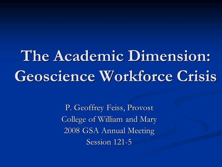 The Academic Dimension: Geoscience Workforce Crisis P. Geoffrey Feiss, Provost College of William and Mary 2008 GSA Annual Meeting Session 121-5.