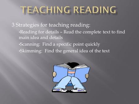 3 Strategies for teaching reading: Reading for details – Read the complete text to find main idea and details Scanning: Find a specific point quickly Skimming: