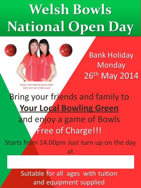 Welsh Bowls National Open Day Bank Holiday Monday 26 th May 2014 Bring your friends and family to Your Local Bowling Green and enjoy a game of Bowls Free.