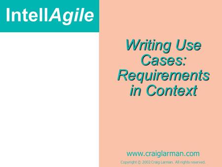 IntellAgile www.craiglarman.com Copyright © 2002 Craig Larman. All rights reserved. Writing Use Cases: Requirements in Context.