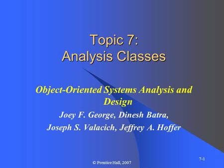 7-1 © Prentice Hall, 2007 Topic 7: Analysis Classes Object-Oriented Systems Analysis and Design Joey F. George, Dinesh Batra, Joseph S. Valacich, Jeffrey.