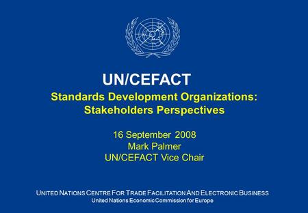 Standards Development Organizations: Stakeholders Perspectives 16 September 2008 Mark Palmer UN/CEFACT Vice Chair U NITED N ATIONS C ENTRE F OR T RADE.