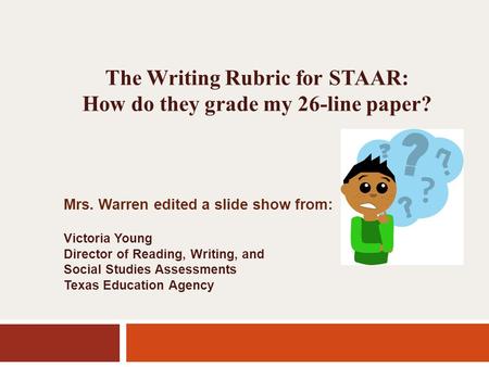 The Writing Rubric for STAAR: How do they grade my 26-line paper? Mrs. Warren edited a slide show from: Victoria Young Director of Reading, Writing, and.