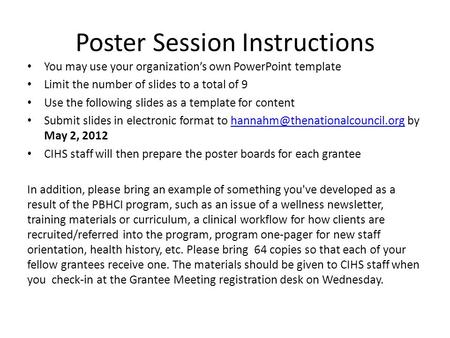 Poster Session Instructions You may use your organization’s own PowerPoint template Limit the number of slides to a total of 9 Use the following slides.