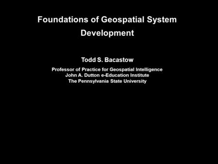 Foundations of Geospatial System Development Todd S. Bacastow Professor of Practice for Geospatial Intelligence John A. Dutton e-Education Institute The.