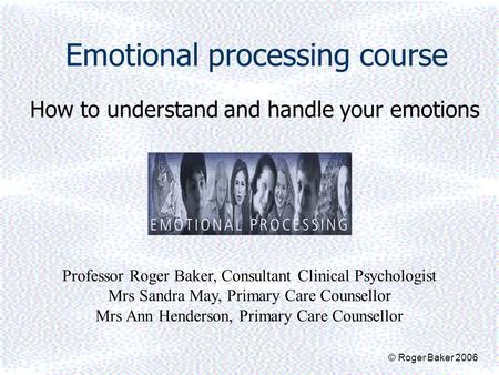 Emotional processing course How to understand and handle your emotions Professor Roger Baker, Consultant Clinical Psychologist Mrs Sandra May, Primary.