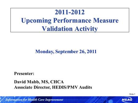 Slide 1 2011-2012 Upcoming Performance Measure Validation Activity Monday, September 26, 2011 Presenter: David Mabb, MS, CHCA Associate Director, HEDIS/PMV.