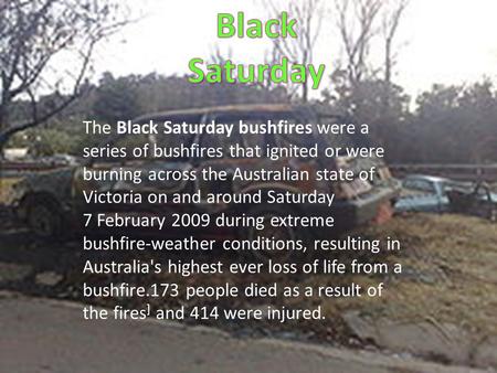 The Black Saturday bushfires were a series of bushfires that ignited or were burning across the Australian state of Victoria on and around Saturday 7 February.