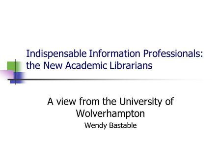 Indispensable Information Professionals: the New Academic Librarians A view from the University of Wolverhampton Wendy Bastable.