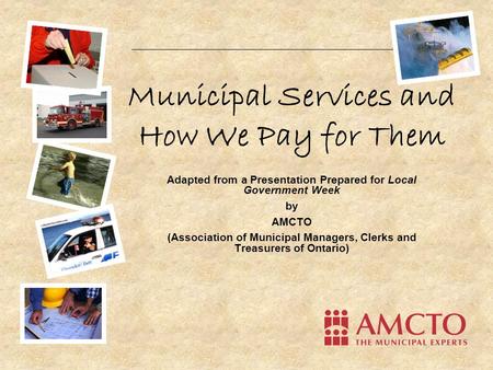 Municipal Services and How We Pay for Them Adapted from a Presentation Prepared for Local Government Week by AMCTO (Association of Municipal Managers,