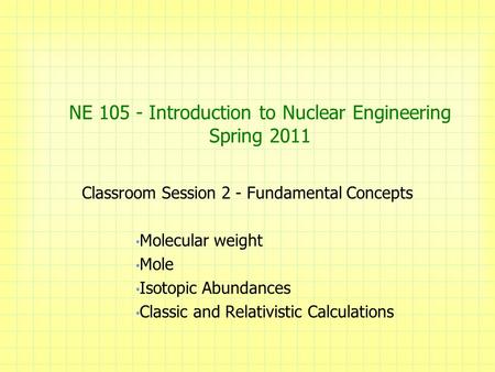 NE 105 - Introduction to Nuclear Engineering Spring 2011 Classroom Session 2 - Fundamental Concepts Molecular weight Mole Isotopic Abundances Classic and.