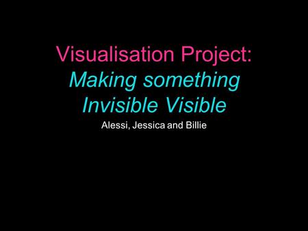 Visualisation Project: Making something Invisible Visible Alessi, Jessica and Billie.