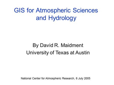 GIS for Atmospheric Sciences and Hydrology By David R. Maidment University of Texas at Austin National Center for Atmospheric Research, 6 July 2005.