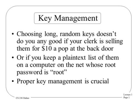 Lecture 5 Page 1 CS 236 Online Key Management Choosing long, random keys doesn’t do you any good if your clerk is selling them for $10 a pop at the back.