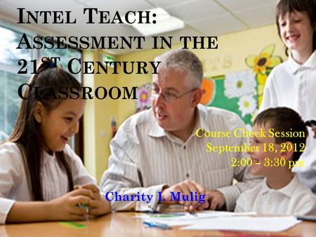 I NTEL T EACH : A SSESSMENT IN THE 21 ST C ENTURY C LASSROOM Charity I. Mulig Course Check Session September 18, 2012 2:00 – 3:30 pm.