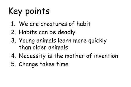 Key points 1.We are creatures of habit 2.Habits can be deadly 3.Young animals learn more quickly than older animals 4.Necessity is the mother of invention.