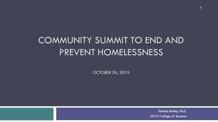 COMMUNITY SUMMIT TO END AND PREVENT HOMELESSNESS OCTOBER 26, 2015 Tatiana Bailey, Ph.D. UCCS College of Business 1.