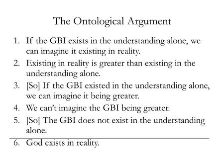 The Ontological Argument 1.If the GBI exists in the understanding alone, we can imagine it existing in reality. 2.Existing in reality is greater than existing.