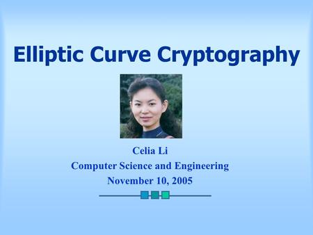 Elliptic Curve Cryptography Celia Li Computer Science and Engineering November 10, 2005.