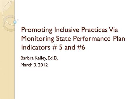 Promoting Inclusive Practices Via Monitoring State Performance Plan Indicators # 5 and #6 Barbra Kelley, Ed.D. March 3, 2012.