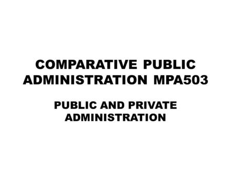 COMPARATIVE PUBLIC ADMINISTRATION MPA503 PUBLIC AND PRIVATE ADMINISTRATION.