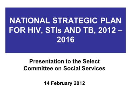 NATIONAL STRATEGIC PLAN FOR HIV, STIs AND TB, 2012 – 2016 Presentation to the Select Committee on Social Services 14 February 2012.