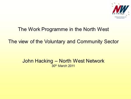 The Work Programme in the North West The view of the Voluntary and Community Sector John Hacking – North West Network 30 th March 2011.