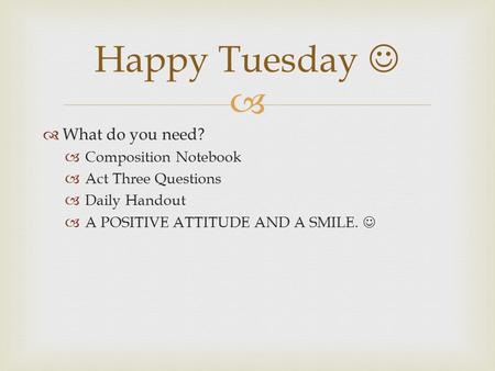   What do you need?  Composition Notebook  Act Three Questions  Daily Handout  A POSITIVE ATTITUDE AND A SMILE. Happy Tuesday.