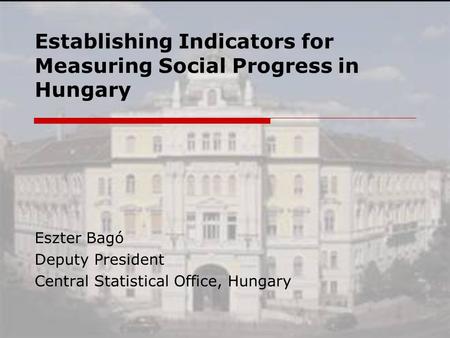 Establishing Indicators for Measuring Social Progress in Hungary Eszter Bagó Deputy President Central Statistical Office, Hungary.