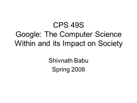 CPS 49S Google: The Computer Science Within and its Impact on Society Shivnath Babu Spring 2008.