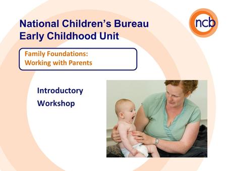 National Children’s Bureau Early Childhood Unit Family Foundations: Working with Parents Introductory Workshop.