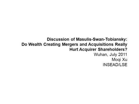 Discussion of Masulis-Swan-Tobiansky: Do Wealth Creating Mergers and Acquisitions Really Hurt Acquirer Shareholders? Wuhan, July 2011 Moqi Xu INSEAD/LSE.