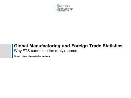 Global Manufactoring and Foreign Trade Statistics Why FTS cannot be the (only) source. Simon Lohner, Deutsche Bundesbank.